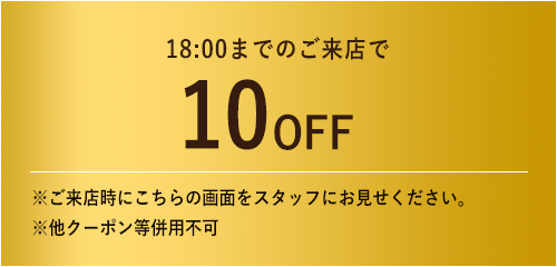 18:00までのご来店で10%OFF / ※ご来店時にこちらの画面をスタッフにお見せください。※他クーポン等併用不可