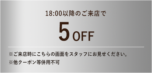 18:00までのご来店で5%OFF / ※ご来店時にこちらの画面をスタッフにお見せください。※他クーポン等併用不可